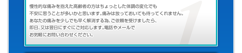 慢性的な痛みを抱えた高齢者の方はちょっとした体調の変化でも不安に思うことが多いかと思います。痛みは放っておいても待ってくれません。あなたの痛みを少しでも早く解消する為、ご依頼を受けましたら、即日、又は翌日にすぐにご対応します。電話やメールでお気軽にお問い合わせください。