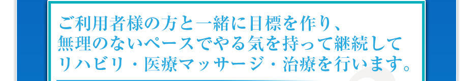 ご利用者様の方と一緒に目標を作り、無理のないペースでやる気を持って継続してリハビリ・医療マッサージ・治療を行います。