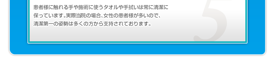 患者様に触れる手や施術に使うタオルや手拭いは常に清潔に保っています。実際当院の場合、女性の患者様が多いので、清潔第一の姿勢は多くの方から支持されております。